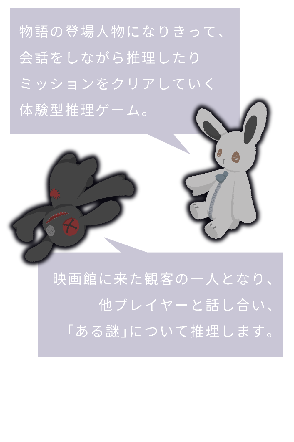 物語の登場人物になりきって、会話をしながら推理したりミッションをクリアしていく体験型推理ゲーム。映画館に来た観客の一人となり、他プレイヤーと話し合い「ある謎」について推理します。映画館ならではの演出を加えた超没入型マーダーミステリー。
